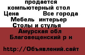 продается компьютерный стол › Цена ­ 1 000 - Все города Мебель, интерьер » Столы и стулья   . Амурская обл.,Благовещенский р-н